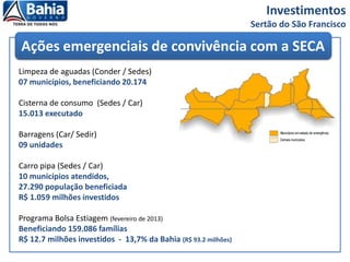 Investimentos
Sertão do São Francisco
Limpeza de aguadas (Conder / Sedes)
07 municípios, beneficiando 20.174
Cisterna de consumo (Sedes / Car)
15.013 executado
Barragens (Car/ Sedir)
09 unidades
Carro pipa (Sedes / Car)
10 municípios atendidos,
27.290 população beneficiada
R$ 1.059 milhões investidos
Programa Bolsa Estiagem (fevereiro de 2013)
Beneficiando 159.086 famílias
R$ 12.7 milhões investidos - 13,7% da Bahia (R$ 93.2 milhões)
Ações emergenciais de convivência com a SECA
 