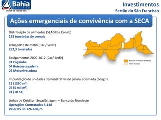 Investimentos
Sertão do São Francisco
Distribuição de alimentos (SEAGRI e Conab)
228 toneladas de cereais
Transporte de milho (Car / Sedir)
292,3 toneladas
Equipamentos 2009-2012 (Car/ Sedir)
01 Caçamba
04 Retroescavadeira
02 Motoniveladora
Implantação de unidades demonstrativa de palma adensada (Seagri)
12 (1350 m²)
07 (5 mil m²)
01 (10 ha)
Linhas de Crédito - Seca/Estiagem – Banco do Nordeste
Operações Contratadas 5.148
Valor R$ 38.126.460,75
Ações emergenciais de convivência com a SECA
 