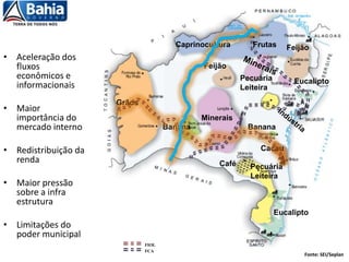 • Aceleração dos
fluxos
econômicos e
informacionais
• Maior
importância do
mercado interno
• Redistribuição da
renda
• Maior pressão
sobre a infra
estrutura
• Limitações do
poder municipal
Minerais
Grãos
Pecuária
Leiteira
Frutas
Pecuária
Leiteira
Feijão
Feijão
Eucalipto
Eucalipto
Banana Banana
Café
Cacau
Caprinocultura
Fonte: SEI/Seplan
FIOL
FCA
 