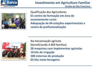 Qualificação dos Agricultores
01 centro de formação em área de
assentamento rurais
Adequação de 04 estações experimentais e
centro de profissionalização
Na mecanização agrícola
(beneficiando 4.469 famílias)
28 maquinas com implementos agrícolas
18 kits de irrigação
500 cisternas de produção
03 kits moto forrageiro
Investimento em Agricultura Familiar
Sertão do São Francisco
 