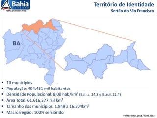Fonte: Sedur, 2012 / IGBE 2013
Território de Identidade
Sertão do São Francisco
 10 municípios
 População: 494.431 mil habitantes
 Densidade Populacional: 8,00 hab/km² (Bahia: 24,8 e Brasil: 22,4)
 Área Total: 61.616,377 mil km²
 Tamanho dos municípios: 1.849 a 16.304km2
 Macrorregião: 100% semiárido
 