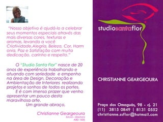 “Nosso objetivo é ajudá-lo a celebrar seus momentos especiais através das mais diversas cores, texturas e aromas, levando a você Criatividade,Alegria, Beleza, Cor, Harmonia, Paz e Satisfação com muita dedicação, carinho e respeito.”O “Studio Santa Flor” nasce de 20 anos de experiência trabalhando e atuando com seriedade  e empenho na área de Design, Decoração e Ambientação de Interiores  realizando projetos e sonhos de todos os portes.        E é com imenso prazer que venho apresentar um pouco desta maravilhosa arte.Um grande abraço,Christianne GeargeouraSócia – DiretoraABD 1606