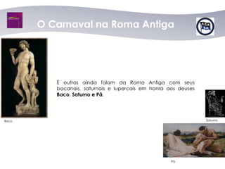 O Carnaval na Roma Antiga




          E outros ainda falam da Roma Antiga com seus
          bacanais, saturnais e lupercais em honra aos deuses
          Baco, Saturno e Pã.




Baco                                                            Saturno




                                                    Pã
 