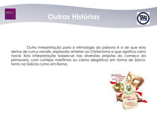 Outras Histórias



         Outra interpretação para a etimologia da palavra é a de que esta
derive de currus navalis, expressão anterior ao Cristianismo e que significa carro
naval. Esta interpretação baseia-se nas diversões próprias do começo da
primavera, com cortejos marítimos ou carros alegóricos em forma de barco,
tanto na Grécia como em Roma.
 