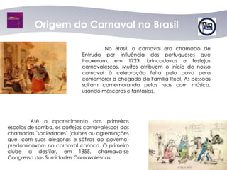 Origem do Carnaval no Brasil

                                     No Brasil, o carnaval era chamado de
                            Entrudo por influência dos portugueses que
                            trouxeram, em 1723, brincadeiras e festejos
                            carnavalescos. Muitos atribuem o início do nosso
                            carnaval à celebração feita pelo povo para
                            comemorar a chegada da Família Real. As pessoas
                            saíram comemorando pelas ruas com música,
                            usando máscaras e fantasias.




         Até o aparecimento das primeiras
escolas de samba, os cortejos carnavalescos das
chamadas "sociedades" (clubes ou agremiações
que, com suas alegorias e sátiras ao governo)
predominavam no carnaval carioca. O primeiro
clube a desfilar, em 1855, chamava-se
Congresso das Sumidades Carnavalescas.
 