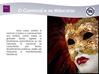 O Carnaval e as Máscaras



          Uma coisa, porém é
comum a todos: o carnaval tem
sua história, como todas as
grandes      festas,    ligada    a
fenômenos astronômicos ou da
natureza.     O      carnaval    se
caracteriza        por       festas,
divertimentos públicos, bailes de
máscaras       e     manifestações
folclóricas.
 