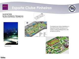 Esporte Clube Pinheiros
  Local da Festa
  By Dec.Christianne Geargeoura
  Esporte Clube Pinheiros , São Paulo, SP




                                            Fundado por Hans Nobiling, o
                                            Esporte Clube Pinheiros é o
                                            maior clube poliesportivo da
                                            América Latina.




    Panorâmica




fotos
 