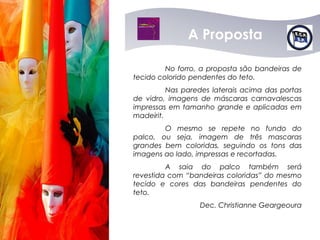 A Proposta

         No forro, a proposta são bandeiras de
tecido colorido pendentes do teto.
          Nas paredes laterais acima das portas
de vidro, imagens de máscaras carnavalescas
impressas em tamanho grande e aplicadas em
madeirit.
        O mesmo se repete no fundo do
palco, ou seja, imagem de três mascaras
grandes bem coloridas, seguindo os tons das
imagens ao lado, impressas e recortadas.
         A saia do palco também será
revestida com “bandeiras coloridas” do mesmo
tecido e cores das bandeiras pendentes do
teto.
                  Dec. Christianne Geargeoura
 