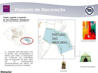 Proposta dede Decoração
                     Proposta Decoração
 Projeto sugerido & assinado
 By Dec.Christianne Geargeoura
 Esporte Clube Pinheiros, São Paulo, SP




                                                       RecepcionistasPierrots




   A marquise será decorada com
   10 tendas com maquiadores no
   interior que farão a maquiagem
   de “máscaras nos convidados
   logo na recepção da festa, além
   de         10        recepcionistas
   (homens)vestidos de pierrot em
   fantasia de cor única e variada .
                                                      Tenda de maquiagem


                                          Coqueiros
Marquise
 