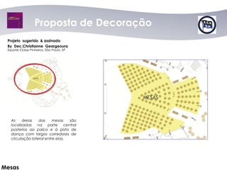 Proposta dede Decoração
                     Proposta Decoração
 Projeto sugerido & assinado
 By Dec.Christianne Geargeoura
 Esporte Clube Pinheiros, São Paulo, SP




   As     áreas   das     mesas   são
   localizadas na parte central
   posterios ao palco e à pista de
   dança com largos corredores de
   circulação lateral entre elas.




Mesas
 
