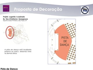 Proposta dede Decoração
                      Proposta Decoração
  Projeto sugerido & assinado
  By Dec.Christianne Geargeoura
  Esporte Clube Pinheiros, São Paulo, SP




    A pista de dança está localizada
    próxima ao palco, deixando livres
    as demais áreas.




Pista de Dança
 