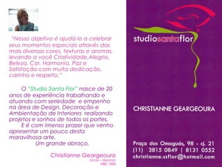 “Nosso objetivo é ajudá-lo a celebrar
seus momentos especiais através das
mais diversas cores, texturas e aromas,
levando a você Criatividade,Alegria,
Beleza, Cor, Harmonia, Paz e
Satisfação com muita dedicação,
carinho e respeito.”

     O “Studio Santa Flor” nasce de 20
anos de experiência trabalhando e
atuando com seriedade e empenho
na área de Design, Decoração e
Ambientação de Interiores realizando
projetos e sonhos de todos os portes.
     E é com imenso prazer que venho
apresentar um pouco desta
maravilhosa arte.
          Um grande abraço,

               Christianne Geargeoura
                              Sócia – Diretora
                                    ABD 1606
 