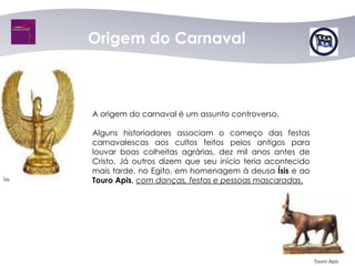 Origem do Carnaval



       A origem do carnaval é um assunto controverso.

       Alguns historiadores associam o começo das festas
       carnavalescas aos cultos feitos pelos antigos para
       louvar boas colheitas agrárias, dez mil anos antes de
       Cristo. Já outros dizem que seu início teria acontecido
       mais tarde, no Egito, em homenagem à deusa Ísis e ao
Ísis   Touro Apis, com danças, festas e pessoas mascaradas.




                                                                 Touro Apis
 