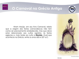 O Carnaval na Grécia Antiga




         Hiram Araújo, em seu livro Carnaval, relata
que a origem das festas carnavalescas não tem
como ser precisamente estabelecida, mas que deve
estar relacionada aos cultos agrários, às festas
egípcias e, mais tarde ao culto a Dionísio, ritual que
acontecia na Grécia, entre os anos 605 e 527 a.C.




                                                         Dionísio
 