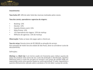 Investimento:
Taxa Suítes SP: 10% do valor total das reservas realizadas pelos canais.
Taxa dos canais, operadoras e agencias de viagens:
• Booking: 13%
• Decolar: 12%
• Expedia (Hoteis.com): 15%
• Mala Pronta: 12%
• 135 Operadoras de viagens: 15% de markup
• Milhares de agencias: 15% de markup
Observação: Todas as taxas são pagas após o check-out.
Taxa de setup: Parcela única de R$ 500,00 na ativação do serviço.
Para ativação de hotéis fora da cidade de São Paulo, deve-se considerar custo de
descolamento.
Definições:
Markup ou Mark Up é um termo usado em Economia para indicar quanto do
preço do produto está acima do seu custo de produção e distribuição. Significa
diferença entre o custo de um bem ou serviço e seu preço de venda1 Pode ser
expressado como uma quantia fixada ou como percentual. O valor representa a
quantia efetivamente cobrada sobre o produto a fim de obter o preço de venda.
 