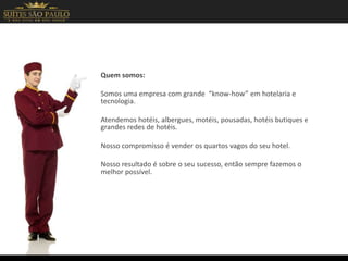 Quem somos:
Somos uma empresa com grande “know-how” em hotelaria e
tecnologia.
Atendemos hotéis, albergues, motéis, pousadas, hotéis butiques e
grandes redes de hotéis.
Nosso compromisso é vender os quartos vagos do seu hotel.
Nosso resultado é sobre o seu sucesso, então sempre fazemos o
melhor possível.
 