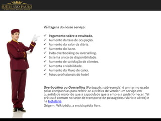 Vantagens do nosso serviço:
 Pagamento sobre o resultado.
 Aumento da taxa de ocupação.
 Aumento do valor da diária.
 Aumento do lucro.
 Evita overbooking ou overselling.
 Sistema único de disponibilidade.
 Aumento de satisfação de clientes.
 Aumenta a visibilidade.
 Aumento do Fluxo de caixa.
 Fotos profissionais do hotel
Overbooking ou Overselling (Português: sobrevenda) é um termo usado
pelas companhias para referir-se a prática de vender um serviço em
quantidade maior do que a capacidade que a empresa pode fornecer. Tal
prática é comum no setor de transporte de passageiros (viário e aéreo) e
na Hotelaria.
Origem: Wikipédia, a enciclopédia livre.
 