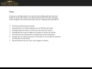Setup:
O setup ou configuração é um serviço de configuração do hotel em
todos os canais de venda, tirar fotos profissionais do hotel, divulgar
essas imagens nos canais de venda, treinar a equipe para atender os
 30 Fotos profissionais do hotel.
 Realização de um álbum digital com as 30 fotos do hotel.
 Configuração do hotel em centenas de canais de venda.
 Divulgação das novas imagens em todos os canais de venda.
 Treinamento da equipe para recepção dos novos hospedes.
 Criação de um novos site para o seu hotel ou a inclusão do sistema
de reservas no site atual.
 Gerenciamento do seu site, com imagens e textos.
 