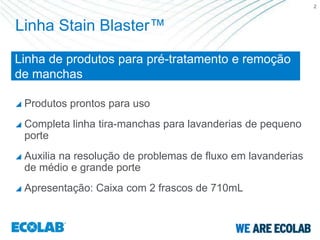 2



Linha Stain Blaster™

Linha de produtos para pré-tratamento e remoção
de manchas

   Produtos prontos para uso
   Completa linha tira-manchas para lavanderias de pequeno
    porte
   Auxilia na resolução de problemas de fluxo em lavanderias
    de médio e grande porte
   Apresentação: Caixa com 2 frascos de 710mL
 