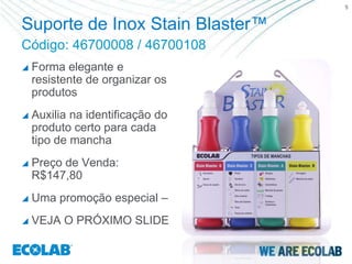 5


Suporte de Inox Stain Blaster™
Código: 46700008 / 46700108
   Forma elegante e
    resistente de organizar os
    produtos
   Auxilia na identificação do
    produto certo para cada
    tipo de mancha
   Preço de Venda:
    R$147,80
   Uma promoção especial –
   VEJA O PRÓXIMO SLIDE
 