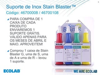 6


Suporte de Inox Stain Blaster™
Código: 46700008 / 46700108
   PARA COMPRA DE 1
    CAIXA DE CADA
    PRODUTO
    ENVIAREMOS 1
    SUPORTE GRÁTIS.
    VÁLIDO APENAS PARA
    OS MESES DE ABRIL E
    MAIO. APROVEITEM!
   Comprou 1 caixa de Stain
    Blaster G, uma de S, uma
    de A e uma de R – levou
    1 suporte.
 