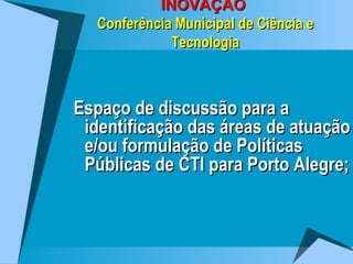 INOVAÇÃO  Conferência Municipal de Ciência e Tecnologia Espaço de discussão para a identificação das áreas de atuação e/ou formulação de Políticas Públicas de CTI para Porto Alegre; 
