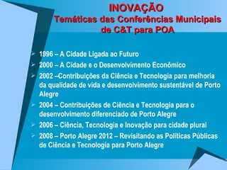 INOVAÇÃO  Temáticas das Conferências Municipais de C&T para POA 1996 – A Cidade Ligada ao Futuro 2000 – A Cidade e o Desenvolvimento Econômico 2002 –Contribuições da Ciência e Tecnologia para melhoria da qualidade de vida e desenvolvimento sustentável de Porto Alegre 2004 – Contribuições de Ciência e Tecnologia para o desenvolvimento diferenciado de Porto Alegre 2006 – Ciência, Tecnologia e Inovação para cidade plural 2008 – Porto Alegre 2012 – Revisitando as Políticas Públicas de Ciência e Tecnologia para Porto Alegre 