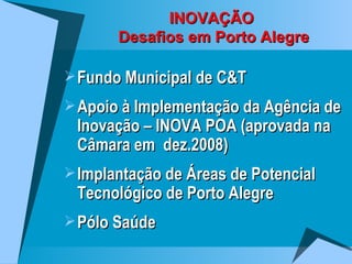 INOVAÇÃO  Desafios em Porto Alegre Fundo Municipal de C&T Apoio à Implementação da Agência de Inovação – INOVA POA (aprovada na Câmara em  dez.2008) Implantação de Áreas de Potencial Tecnológico de Porto Alegre Pólo Saúde 