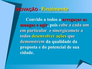 INOVAÇÃO -  Finalmente Convido a todos a  arregaçar as mangas e agir , pois  cabe a cada um em particular  e sinergicamete a todos  desenvolver ações  que demonstrem  da qualidade da proposta e do potencial de sua cidade. 