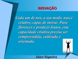 INOVAÇÃO Cada um de nos, a seu modo, nasce criativo, capaz de inovar. Para florescer e produzir frutos, esta capacidade criativa precisa ser compreendida, cultivada e orientada. Jairo Siqueira 
