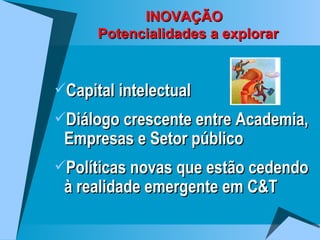 INOVAÇÃO   Potencialidades a explorar Capital intelectual Diálogo crescente entre Academia,  Empresas e Setor público Políticas novas que estão cedendo à realidade emergente em C&T 