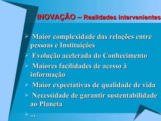 INOVAÇÃO –  Realidades intervenientes Maior complexidade das relações entre pessoas e Instituições Evolução acelerada do Conhecimento Maiores facilidades de acesso à informação Maior expectativas de qualidade de vida Necessidade de garantir sustentabilidade ao Planeta ... 