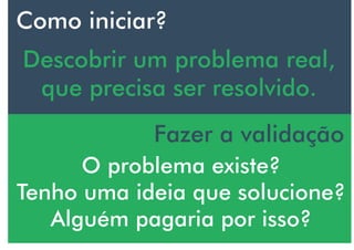 Como iniciar?
Descobrir um problema real,
que precisa ser resolvido.
Fazer a validação
O problema existe?
Tenho uma ideia que solucione?
Alguém pagaria por isso?
 