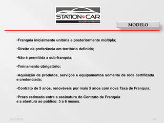 •Franquia inicialmente unitária e posteriormente múltipla;

    •Direito de preferência em território definido;

    •Não é permitida a sub-franquia;

    •Treinamento obrigatório;

    •Aquisição de produtos, serviços e equipamentos somente de rede certificada
    e credenciada;

    •Contrato de 5 anos, renováveis por mais 5 anos com nova Taxa de Franquia;

    •Prazo estimado entre a assinatura do Contrato de Franquia
    e a abertura ao público: 3 a 6 meses.



23/11/2010                                                                       14
 