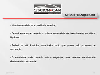 • Não é necessário ter experiência anterior;


     • Deverá comprovar possuir o volume necessário do investimento em ativos
     líquidos;


     • Poderá ter até 3 sócios, mas todos terão que passar pelo processo de
     aprovação;


     • O candidato pode possuir outros negócios, mas nenhum considerado
     diretamente concorrente.




23/11/2010                                                                 15
 