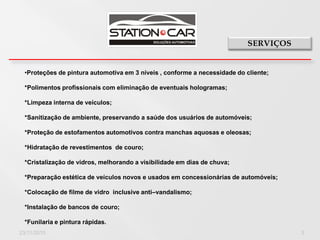 •Proteções de pintura automotiva em 3 níveis , conforme a necessidade do cliente;

  *Polimentos profissionais com eliminação de eventuais hologramas;

  *Limpeza interna de veículos;

  *Sanitização de ambiente, preservando a saúde dos usuários de automóveis;

  *Proteção de estofamentos automotivos contra manchas aquosas e oleosas;

  *Hidratação de revestimentos de couro;

  *Cristalização de vidros, melhorando a visibilidade em dias de chuva;

  *Preparação estética de veículos novos e usados em concessionárias de automóveis;

  *Colocação de filme de vidro inclusive anti–vandalismo;

  *Instalação de bancos de couro;

  *Funilaria e pintura rápidas.
23/11/2010                                                                            3
 