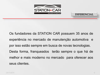 Os fundadores da STATION CAR possuem 35 anos de
   experiência no mercado de manutenção automotiva e
   por isso estão sempre em busca de novas tecnologias.
   Desta forma, franqueados terão sempre o que há de
   melhor e mais moderno no mercado para oferecer aos
   seus clientes.

23/11/2010                                                6
 
