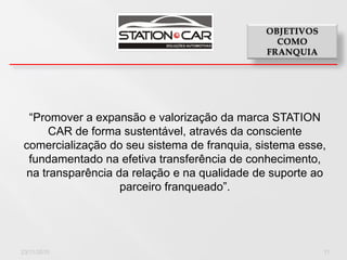 “Promover a expansão e valorização da marca STATION
      CAR de forma sustentável, através da consciente
 comercialização do seu sistema de franquia, sistema esse,
  fundamentado na efetiva transferência de conhecimento,
 na transparência da relação e na qualidade de suporte ao
                   parceiro franqueado”.




23/11/2010                                               11
 