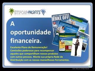 A
oportunidade
financeira.
Excelente Plano de Remuneração!
Comissões poderosas para recompensar
aqueles que compartilham nossos produtos
com outras pessoas. Monte sua própria Rede de
Distribuição com as nossas maravilhosas Ferramentas.


                                                       © 2011 Stiforp.com All Rights Reserved.
 
