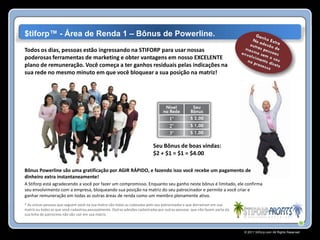 $tiforp™ - Área de Renda 1 – Bônus de Powerline.
Todos os dias, pessoas estão ingressando na STIFORP para usar nossas
poderosas ferramentas de marketing e obter vantagens em nosso EXCELENTE
plano de remuneração. Você começa a ter ganhos residuais pelas indicações na
sua rede no mesmo minuto em que você bloquear a sua posição na matriz!




                                                                           Seu Bônus de boas vindas:
                                                                           $2 + $1 = $1 = $4.00

Bônus Powerline são uma gratificação por AGIR RÁPIDO, e fazendo isso você recebe um pagamento de
dinheiro extra instantaneamente!
A Stiforp está agradecendo a você por fazer um compromisso. Enquanto seu ganho neste bônus é limitado, ele confirma
seu envolvimento com a empresa, bloqueando sua posição na matriz do seu patrocinador e permite a você criar e
ganhar remuneração em todas as outras áreas de renda como um membro plenamente ativo.
* As únicas pessoas que seguem você na sua matriz são todas as colocadas pelo seu patrocinador e que derramam em sua
matriz ou todas as que você cadastrou pessoalmente. Outras adesões cadastradas por outras pessoas que não fazem parte da
sua linha de patrocínio não vão cair em sua matriz.



                                                                                                                           © 2011 Stiforp.com All Rights Reserved.
 