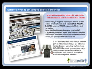 Estamos vivendo em tempos difíceis e incertos!

                                   DESASTRES ECONÔMICOS, DEPRESSÃO e RECESSÃO
                                   estão acontecendo neste momento em todo o mundo!
                                • Contínua REDUÇÃO das grandes empresas ( com demissões em massa ).
                                • Trabalho de Carteira Assinada não dá SEGURANÇA e ESTABILIDADE.
                                •Os GRANDES bancos e as GRANDES empresas estão falindo e saindo
                                  dos negócios.
                                • Há um MACIÇO endividamento dos governos ( Crise Mundial ).
                                • A opção é começar seu próprio negócio, mas as franquias e os negócios
                                  tradicionais são extremamente caros, têm altos riscos e altos índices de
                                  fracassos, com grande probabilidade de não dar certo.

                                               A boa notícia no meio deste terrível contexto,
                                               para combater estas crises, é que o Setor de
                                               Vendas Diretas e Marketing Multinível está
                                               EXPLODINDO em todo o mundo, com mais e
                                               mais pessoas procurando maneiras de
                                               complementar ou substituir suas opções
                                               tradicionais de ganhar dinheiro!




                                                                              © 2011 Stiforp.com All Rights Reserved.
 