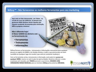 $tiforp™ – Nós fornecemos as melhores ferramentas para seu marketing.


    Aqui está um fato interessante...em Yukon, na
    corrida do ouro da Califórnia, as pessoas que
    ganharam MAIS dinheiro foram aquelas que
    estavam vendendo ferramentas para mineração,
    NÃO os próprios mineiros!


    Não é diferente hoje!
    O Maior GANHO de dinheiro está
    no fornecimento de:

       • Ferramentas
       • Treinamento
       • Informações
  $tiforp fornece as ferramentas, treinamento e Informações necessárias para qualquer
  pessoa no negócio de MMN e em Vendas Diretas, e tudo o que precisa para ser bem
  sucedida em qualquer lugar do mundo ( que está em constante mudança ).
  Com as ferramentas certas, treinamento e informação, você pode ter sucesso em
  qualquer MMN, mesmo se você mudar de oportunidades. Devemos oferecer a todas
  as pessoas sem exceção, pois TODOS precisam o que temos, CRIANDO UMA
  VERDADEIRA RENDA RESIDUAL para os membros Stiforp pelas próximas DÉCADAS.



                                                                                        © 2011 Stiforp.com All Rights Reserved.
 
