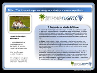 $tiforp™ – Construído por um designer apoiado por imensa experiência.




                                             A Declaração da Missão da $tiforp.
                               “A indústria de marketing de rede está sempre mudando. O que funcionou a 20,
                               10, até 5 anos atrás nem sempre funciona hoje. Muitas empresas têm excelentes
                               produtos, planos de grande remuneração e grande liderança. Infelizmente muitos
                               não fornecem as mais recentes ferramentas de marketing e treinamento que são
 Fundada e Operada por         necessárias para ter sucesso no ambiente de marketing sempre em mudança de
 Nauder Kazan.                 hoje.

                               Na Stiforp, nossa missão é ajudar todos os que trabalham em marketing, não
 21 anos de experiência        importa qual empresa representam, para maximizar o seu potencial, fornecendo a
 em MMN como um                mais recente tecnologia comprovada, ferramentas, treinamentos e outros recursos
 distribuidor de sucesso       que necessitam para permanecer à frente do jogo...e tudo isso com um preço que
 e proprietário corporativo.   todos podem pagar!

                               Nosso objetivo deliberado é também fornecer um complementar e não conflitante
 Ativo com formação            programa de comissões para os nossos membros ganharem dinheiro, seja ele
 no Setor Financeiro.          passivamente ou em uma completa base para chegarem ao mercado de mais de
                               300 milhões de pessoas envolvidas na nossa indústria, introduzindo-lhes o que
 Tem uma paixão por ajudar     temos para oferecer para que todos possam conseguir mais, melhor e mais rápido
                               do que eles podem fazer sem a Stiforp!”
 pessoas comuns a alcançar
 um sucesso extraordinário.




                                                                                        © 2011 Stiforp.com All Rights Reserved.
 