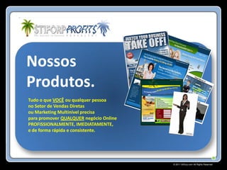 Nossos
Produtos.
Tudo o que VOCÊ ou qualquer pessoa
no Setor de Vendas Diretas
ou Marketing Multinível precisa
para promover QUALQUER negócio Online
PROFISSIONALMENTE, IMEDIATAMENTE,
e de forma rápida e consistente.




                                        © 2011 Stiforp.com All Rights Reserved.
 