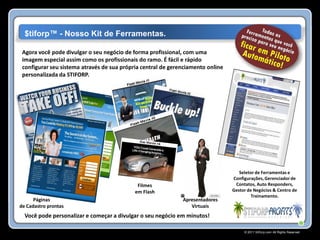$tiforp™ - Nosso Kit de Ferramentas.

 Agora você pode divulgar o seu negócio de forma profissional, com uma
 imagem especial assim como os profissionais do ramo. É fácil e rápido
 configurar seu sistema através de sua própria central de gerenciamento online
 personalizada da STIFORP.




                                                                                    Seletor de Ferramentas e
                                                                                 Configurações, Gerenciador de
                                             Filmes                               Contatos, Auto Responders,
                                            em Flash                             Gestor de Negócios & Centro de
                                                                                          Treinamento.
      Páginas                                                 Apresentadores
de Cadastro prontas                                              Virtuais
  Você pode personalizar e começar a divulgar o seu negócio em minutos!

                                                                                      © 2011 Stiforp.com All Rights Reserved.
 
