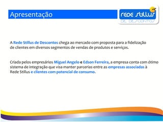 Apresentação


A Rede Stillus de Descontos chega ao mercado com proposta para a fidelização
de clientes em diversos segmentos de vendas de produtos e serviços.


Criada pelos empresários Miguel Angelo e Edson Ferreira, a empresa conta com ótimo
sistema de integração que visa manter parcerias entre as empresas associadas à
Rede Stillus e clientes com potencial de consumo.
 