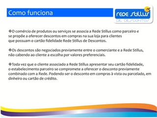 Como funciona

O comércio de produtos ou serviços se associa a Rede Stillus como parceiro e
se propõe a oferecer descontos em compras na sua loja para clientes
que possuam o cartão fidelidade Rede Stillus de Descontos.

Os descontos são negociados previamente entre o comerciante e a Rede Stillus,
não cabendo ao cliente a escolha por valores preferenciais.

Toda vez que o cliente associado a Rede Stillus apresentar seu cartão fidelidade,
o estabelecimento parceiro se compromete a oferecer o desconto previamente
combinado com a Rede. Podendo ser o desconto em compras à vista ou parcelado, em
dinheiro ou cartão de crédito.
 