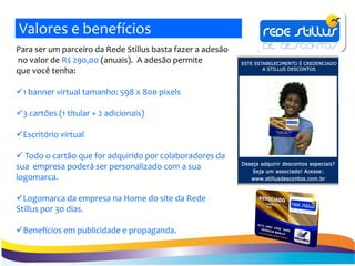 Valores e benefícios
Para ser um parceiro da Rede Stillus basta fazer a adesão
no valor de R$ 290,00 (anuais). A adesão permite
que você tenha:

1 banner virtual tamanho: 598 x 800 pixels

3 cartões (1 titular + 2 adicionais)

Escritório virtual

 Todo o cartão que for adquirido por colaboradores da
sua empresa poderá ser personalizado com a sua
logomarca.

Logomarca da empresa na Home do site da Rede
Stillus por 30 dias.

Benefícios em publicidade e propaganda.
 