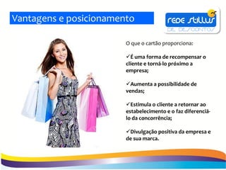 Vantagens e posicionamento

                        O que o cartão proporciona:

                        É uma forma de recompensar o
                        cliente e torná-lo próximo a
                        empresa;

                        Aumenta a possibilidade de
                        vendas;

                        Estimula o cliente a retornar ao
                        estabelecimento e o faz diferenciá-
                        lo da concorrência;

                        Divulgação positiva da empresa e
                        de sua marca.
 