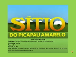 AULA DE INFORMÁTICA
Atividade: Escrita do nome dos personagens do “Sítio do Pica-Pau Amarelo”.
Professora: Priscila
Turma: 2º B
Data: 21/05/12
Esta atividade faz parte de uma sequência de atividades relacionadas ao Sítio do Pica-Pau
Amarelo, realizadas pelos alunos do 2º B.
 